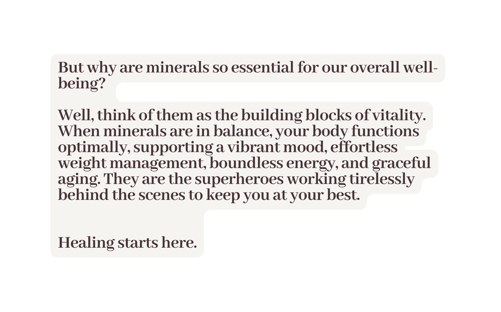But why are minerals so essential for our overall well being Well think of them as the building blocks of vitality When minerals are in balance your body functions optimally supporting a vibrant mood effortless weight management boundless energy and graceful aging They are the superheroes working tirelessly behind the scenes to keep you at your best Healing starts here